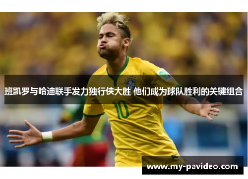 班凯罗与哈迪联手发力独行侠大胜 他们成为球队胜利的关键组合 班凯罗与哈迪联手发力独行侠大胜 他们成为球队胜利的关键组合