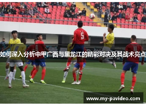 如何深入分析中甲广西与黑龙江的精彩对决及其战术亮点 如何深入分析中甲广西与黑龙江的精彩对决及其战术亮点