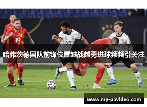 哈弗茨德国队前锋位置越战越勇进球频频引关注 哈弗茨德国队前锋位置越战越勇进球频频引关注