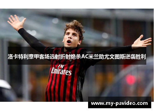 洛卡特利意甲客场远射折射绝杀AC米兰助尤文图斯逆袭胜利 洛卡特利意甲客场远射折射绝杀AC米兰助尤文图斯逆袭胜利